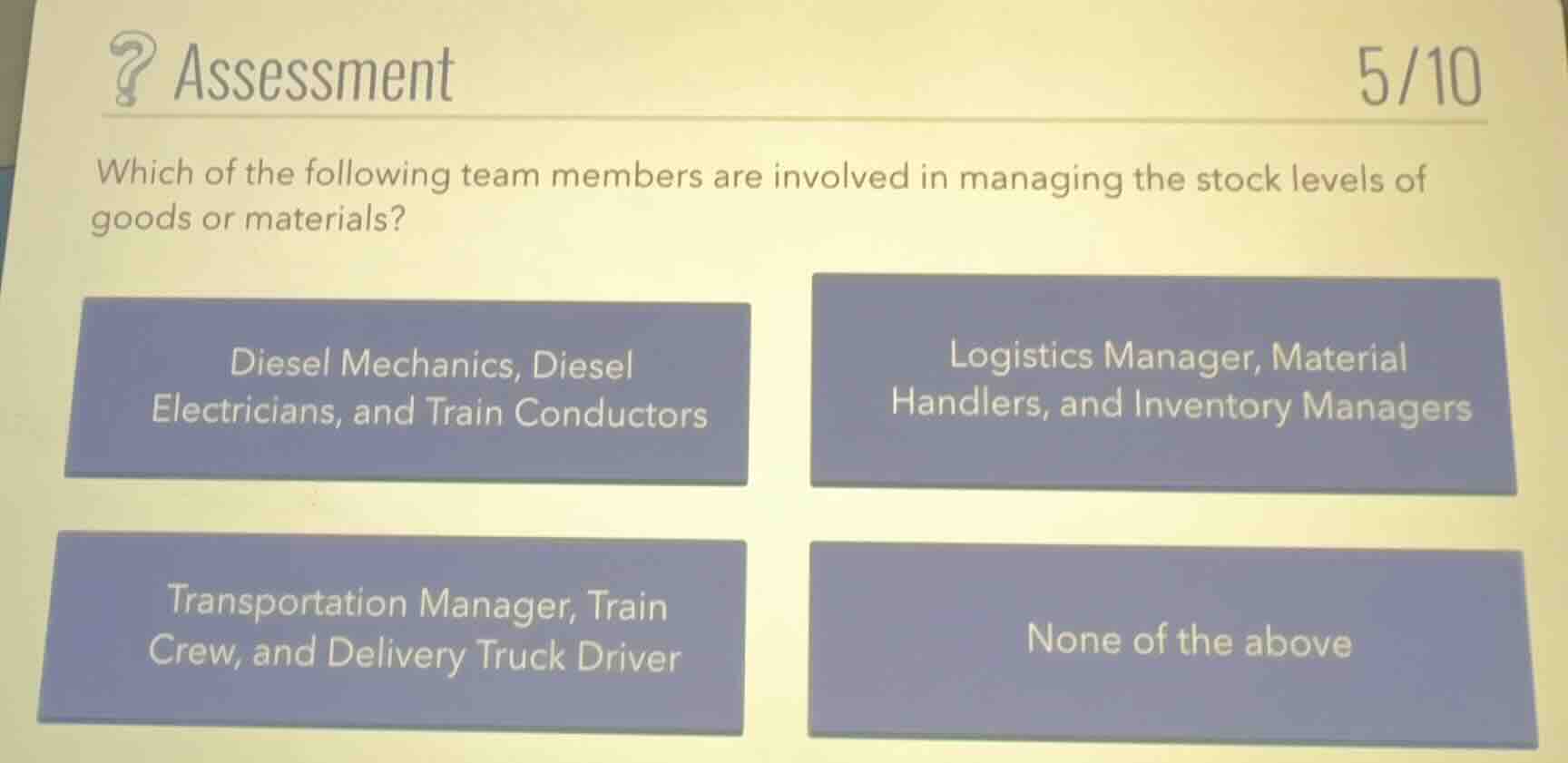 assessment 5/10\nwhich of the following team members are involved in managing the stock levels of goods or materials?\ndiesel mechanics, diesel electricians, and train conductors\nlogistics manager, material handlers, and inventory managers\ntransportation manager, train crew, and delivery truck driver\nnone of the above