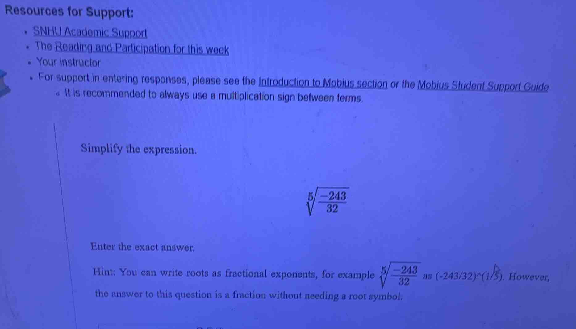 resources for support:\n- snhu academic support\n- the reading and participation for this week\n- your instructor\n- for support in entering responses, please see the introduction to mobius section or the mobius student support guide\n - it is recommended to always use a multiplication sign between terms.\n\nsimplify the expression.\n$sqrt5{\frac{-243}{32}}$\n\nenter the exact answer.\nhint: you can write roots as fractional exponents, for example $sqrt5{\frac{-243}{32}}$ as (-243/32)^(1/5). however, the answer to this question is a fraction without needing a root symbol.