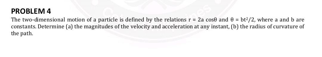 problem 4\nthe two-dimensional motion of a particle is defined by the relations $r = 2a \\cos\\theta$ and $\\theta = \\frac{bt^2}{2}$, where a and b are constants. determine (a) the magnitudes of the velocity and acceleration at any instant, (b) the radius of curvature of the path.