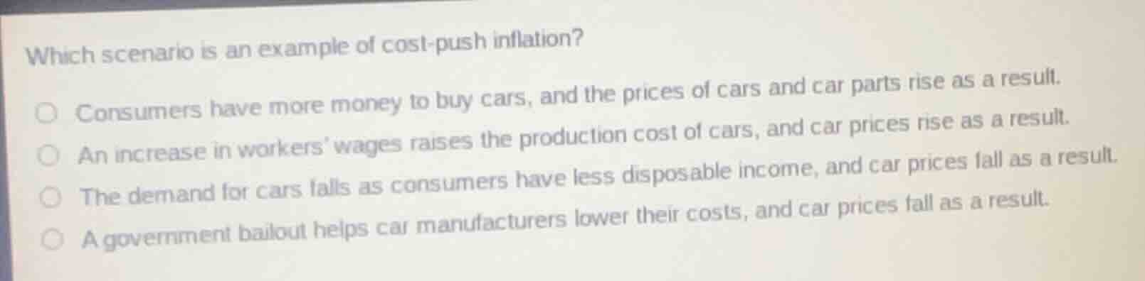 which scenario is an example of cost-push inflation?○ consumers have more money to buy cars, and the prices of cars and car parts rise as a result.○ an increase in workers wages raises the production cost of cars, and car prices rise as a result.○ the demand for cars falls as consumers have less disposable income, and car prices fall as a result.○ a government bailout helps car manufacturers lower their costs, and car prices fall as a result.