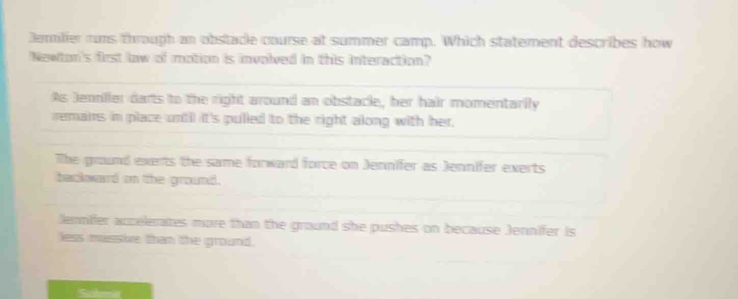 jennifer runs through an obstacle course at summer camp. which statement describes how newtons first law of motion is involved in this interaction?\nas jennifer darts to the right around an obstacle, her hair momentarily remains in place until its pulled to the right along with her.\nthe ground exerts the same forward force on jennifer as jennifer exerts backward on the ground.\njennifer accelerates more than the ground she pushes on because jennifer is less massive than the ground.