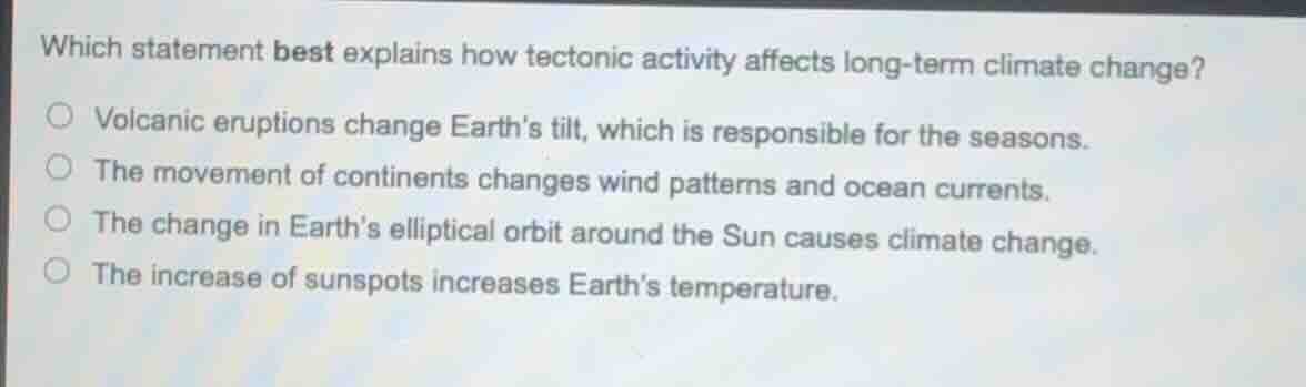 which statement best explains how tectonic activity affects long-term climate change?\nvolcanic eruptions change earths tilt, which is responsible for the seasons.\nthe movement of continents changes wind patterns and ocean currents.\nthe change in earths elliptical orbit around the sun causes climate change.\nthe increase of sunspots increases earths temperature.