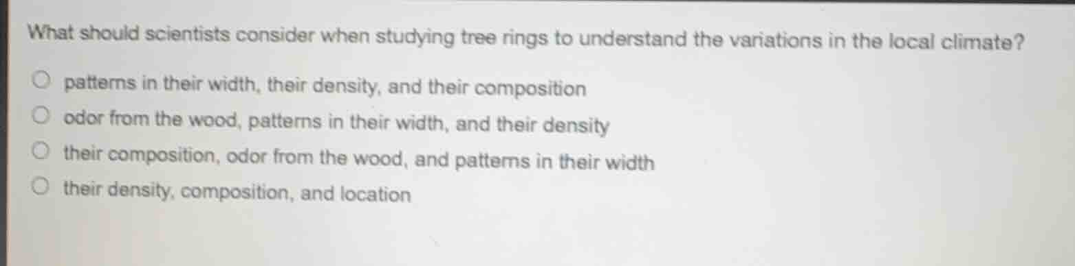 what should scientists consider when studying tree rings to understand the variations in the local climate?○ patterns in their width, their density, and their composition○ odor from the wood, patterns in their width, and their density○ their composition, odor from the wood, and patterns in their width○ their density, composition, and location