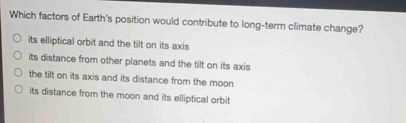 which factors of earths position would contribute to long-term climate change?\nits elliptical orbit and the tilt on its axis\nits distance from other planets and the tilt on its axis\nthe tilt on its axis and its distance from the moon\nits distance from the moon and its elliptical orbit