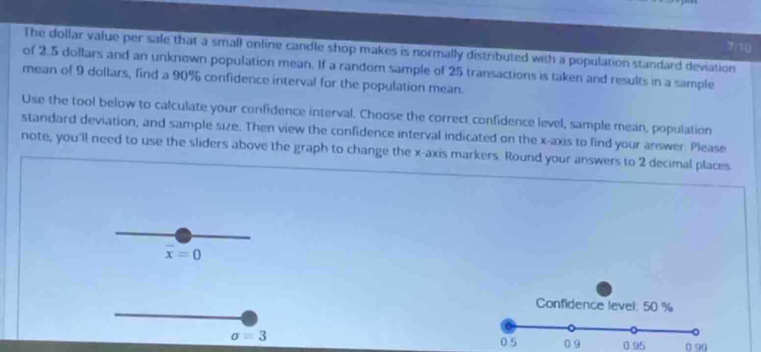 the dollar value per sale that a small online candle shop makes is normally distributed with a population standard deviation of 2.5 dollars and an unknown population mean. if a random sample of 25 transactions is taken and results in a sample mean of 9 dollars, find a 90% confidence interval for the population mean.\nuse the tool below to calculate your confidence interval. choose the correct confidence level, sample mean, population standard deviation, and sample size. then view the confidence interval indicated on the x-axis to find your answer. please note, youll need to use the sliders above the graph to change the x-axis markers. round your answers to 2 decimal places.