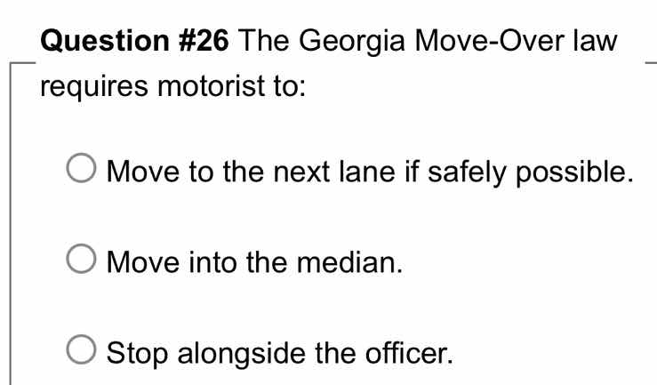 question #26 the georgia move-over law requires motorist to:\nmove to the next lane if safely possible.\nmove into the median.\nstop alongside the officer.