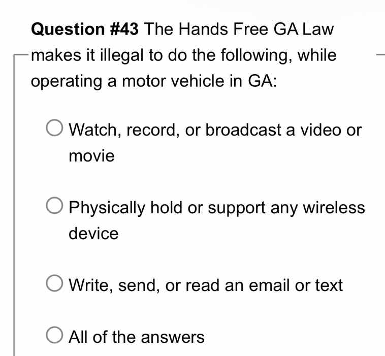 question #43 the hands free ga law makes it illegal to do the following, while operating a motor vehicle in ga:\nwatch, record, or broadcast a video or movie\nphysically hold or support any wireless device\nwrite, send, or read an email or text\nall of the answers