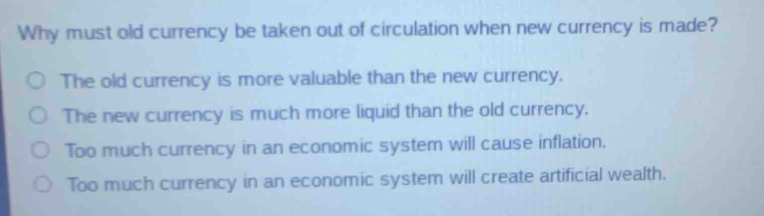 why must old currency be taken out of circulation when new currency is made?○ the old currency is more valuable than the new currency.○ the new currency is much more liquid than the old currency.○ too much currency in an economic system will cause inflation.○ too much currency in an economic system will create artificial wealth.