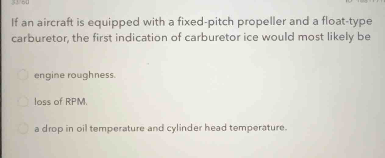 if an aircraft is equipped with a fixed-pitch propeller and a float-type carburetor, the first indication of carburetor ice would most likely be\nengine roughness.\nloss of rpm.\na drop in oil temperature and cylinder head temperature.