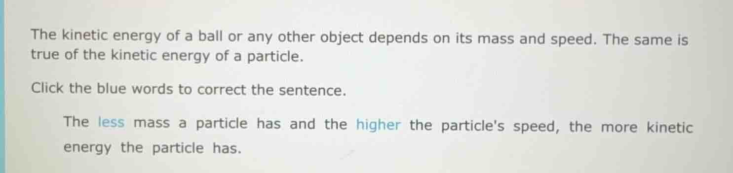the kinetic energy of a ball or any other object depends on its mass and speed. the same is true of the kinetic energy of a particle.\n\nclick the blue words to correct the sentence.\n\nthe less mass a particle has and the higher the particles speed, the more kinetic energy the particle has.