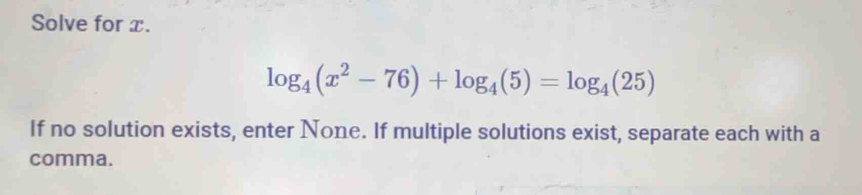 solve for $x$.\n$log_{4}(x^{2}-76) + log_{4}(5) = log_{4}(25)$\nif no solution exists, enter none. if multiple solutions exist, separate each with a comma.