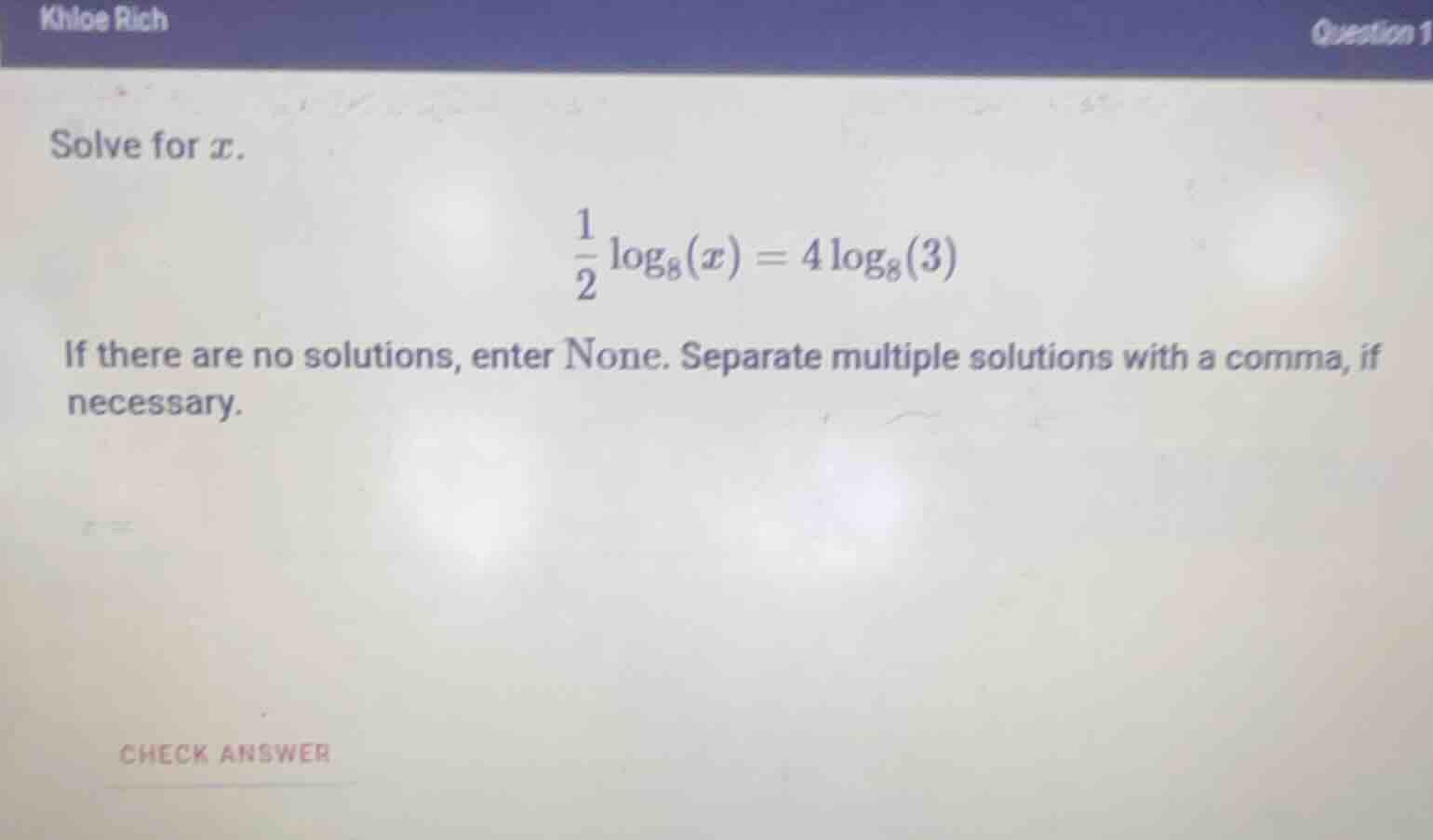 khloe rich\nquestion 1\nsolve for $x$.\n$\\frac{1}{2}\\log_{8}(x)=4\\log_{8}(3)$\nif there are no solutions, enter none. separate multiple solutions with a comma, if necessary.\ncheck answer