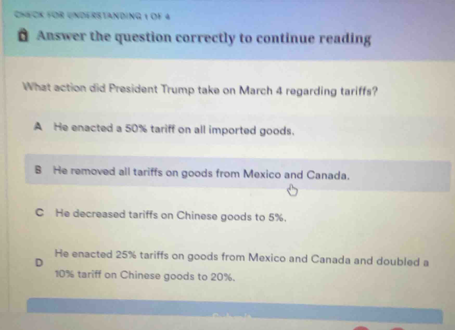 check for understanding 1 of 4answer the question correctly to continue readingwhat action did president trump take on march 4 regarding tariffs?a he enacted a 50% tariff on all imported goods.b he removed all tariffs on goods from mexico and canada.c he decreased tariffs on chinese goods to 5%.d he enacted 25% tariffs on goods from mexico and canada and doubled a 10% tariff on chinese goods to 20%.