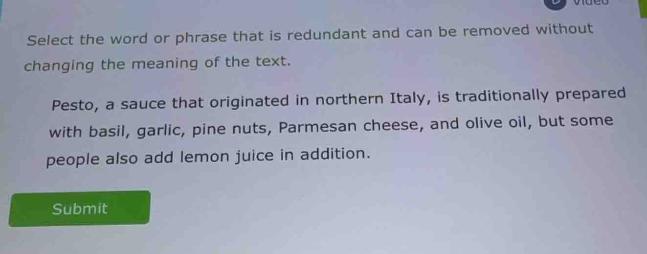 select the word or phrase that is redundant and can be removed without changing the meaning of the text.\n\npesto, a sauce that originated in northern italy, is traditionally prepared with basil, garlic, pine nuts, parmesan cheese, and olive oil, but some people also add lemon juice in addition.\nsubmit