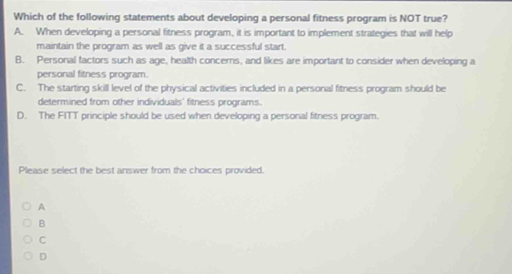 which of the following statements about developing a personal fitness program is not true?\na. when developing a personal fitness program, it is important to implement strategies that will help maintain the program as well as give it a successful start.\nb. personal factors such as age, health concerns, and likes are important to consider when developing a personal fitness program.\nc. the starting skill level of the physical activities included in a personal fitness program should be determined from other individuals fitness programs.\nd. the fitt principle should be used when developing a personal fitness program.\n\nplease select the best answer from the choices provided.\n\na\nb\nc\nd