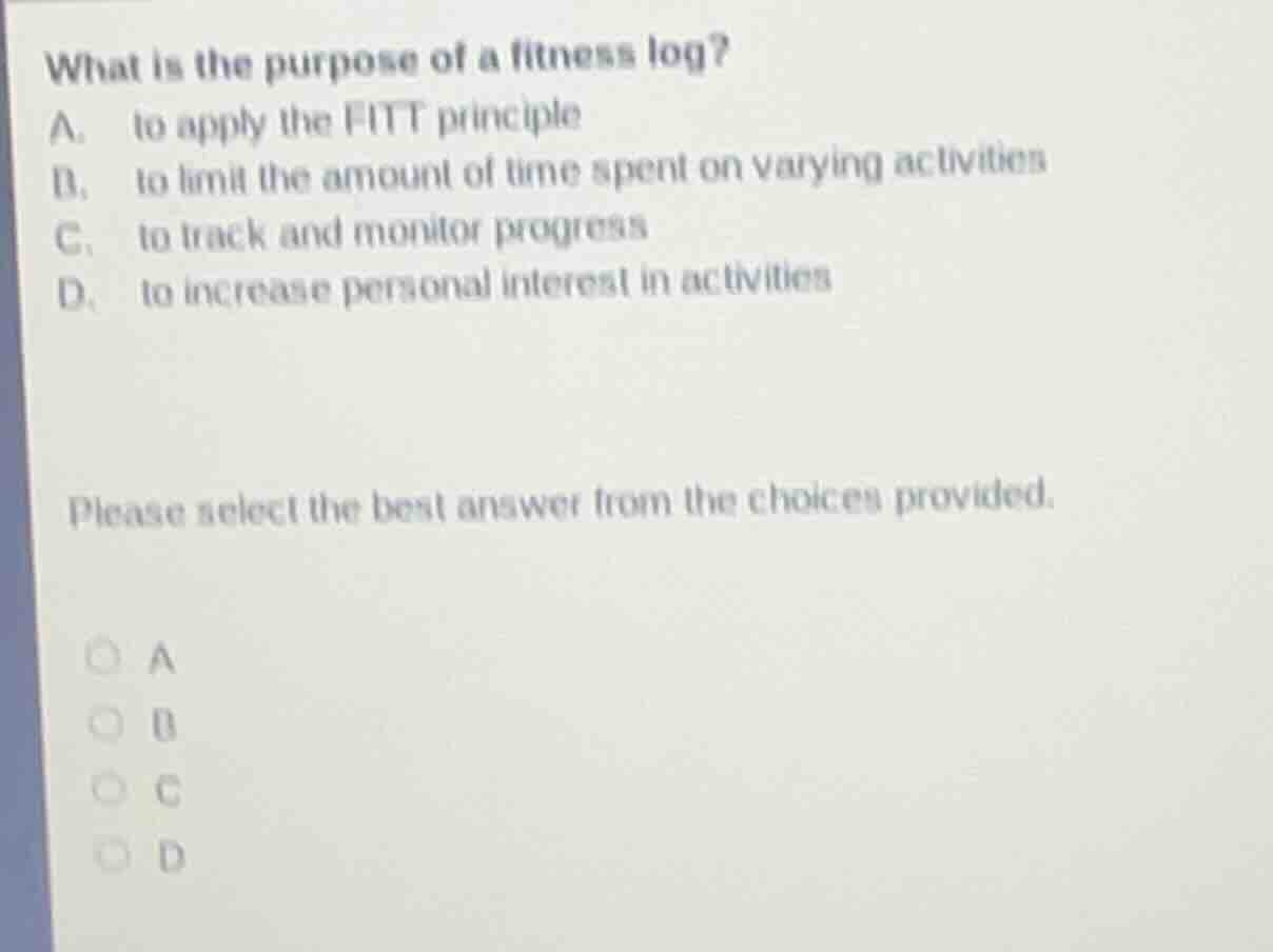 what is the purpose of a fitness log?\na. to apply the fitt principle\nb. to limit the amount of time spent on varying activities\nc. to track and monitor progress\nd. to increase personal interest in activities\n\nplease select the best answer from the choices provided.\n\na\nb\nc\nd
