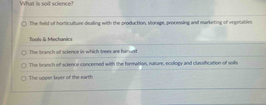 what is soil science?○ the field of horticulture dealing with the production, storage, processing and marketing of vegetablestools & mechanics○ the branch of science in which trees are harvest○ the branch of science concerned with the formation, nature, ecology and classification of soils○ the upper layer of the earth