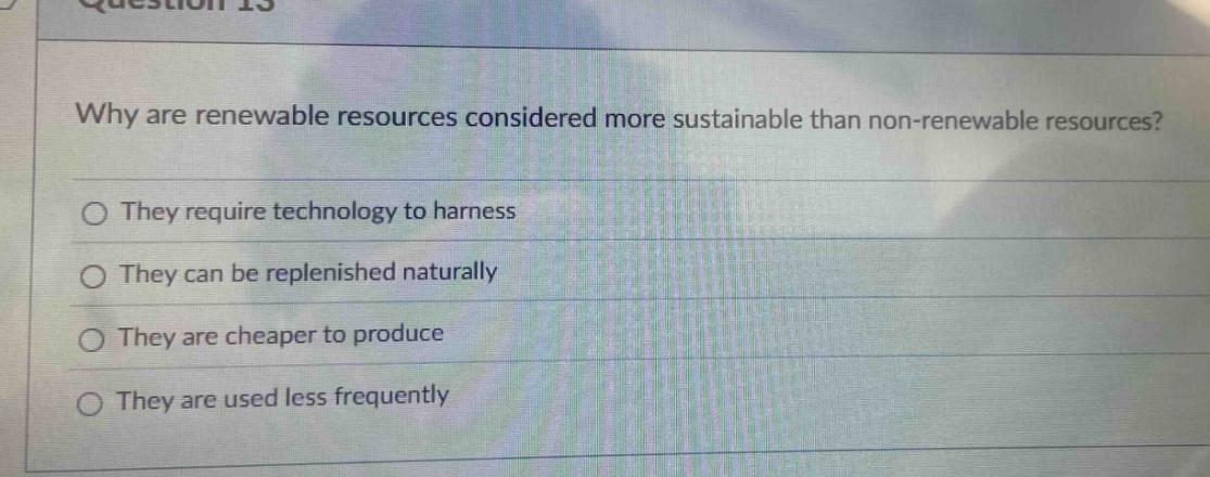 question 13\nwhy are renewable resources considered more sustainable than non-renewable resources?\n○ they require technology to harness\n○ they can be replenished naturally\n○ they are cheaper to produce\n○ they are used less frequently