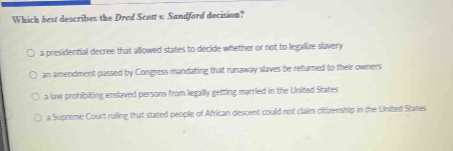 which best describes the dred scott v. sandford decision?\n○ a presidential decree that allowed states to decide whether or not to legalize slavery\n○ an amendment passed by congress mandating that runaway slaves be returned to their owners\n○ a law prohibiting enslaved persons from legally getting married in the united states\n○ a supreme court ruling that stated people of african descent could not claim citizenship in the united states