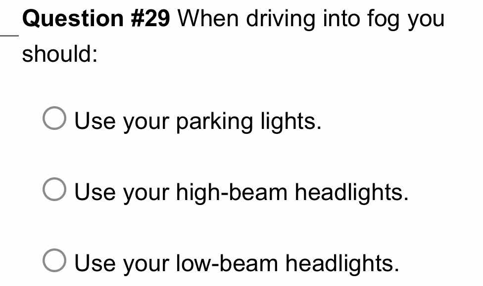 question #29 when driving into fog you should:\nuse your parking lights.\nuse your high-beam headlights.\nuse your low-beam headlights.