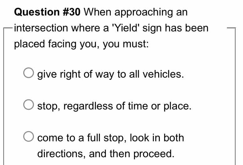 question #30 when approaching an intersection where a yield sign has been placed facing you, you must:\ngive right of way to all vehicles.\nstop, regardless of time or place.\ncome to a full stop, look in both directions, and then proceed.