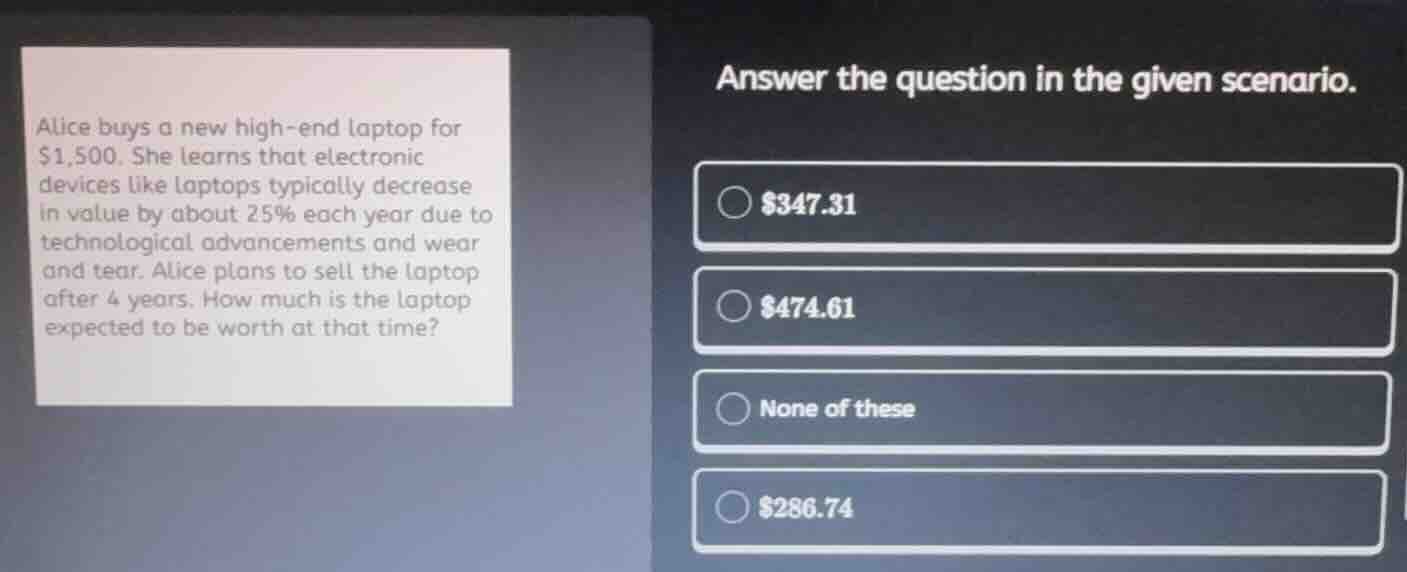 answer the question in the given scenario.\nalice buys a new high-end laptop for $1,500. she learns that electronic devices like laptops typically decrease in value by about 25% each year due to technological advancements and wear and tear. alice plans to sell the laptop after 4 years. how much is the laptop expected to be worth at that time?\n$347.31\n$474.61\nnone of these\n$286.74