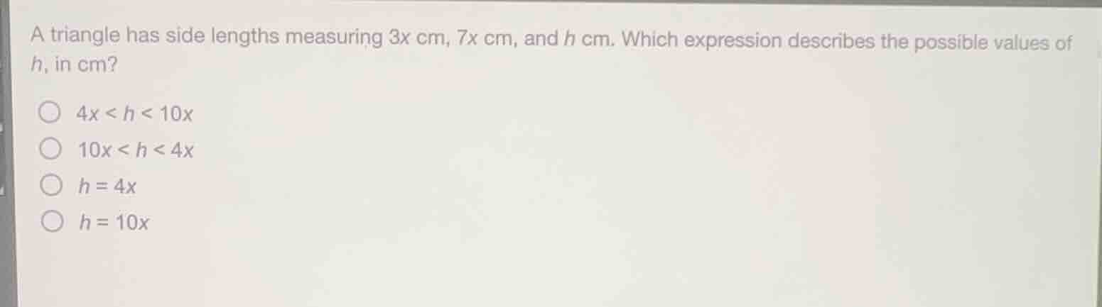 a triangle has side lengths measuring $3x$ cm, $7x$ cm, and $h$ cm. which expression describes the possible values of $h$, in cm?\n$4x < h < 10x$\n$10x < h < 4x$\n$h = 4x$\n$h = 10x$