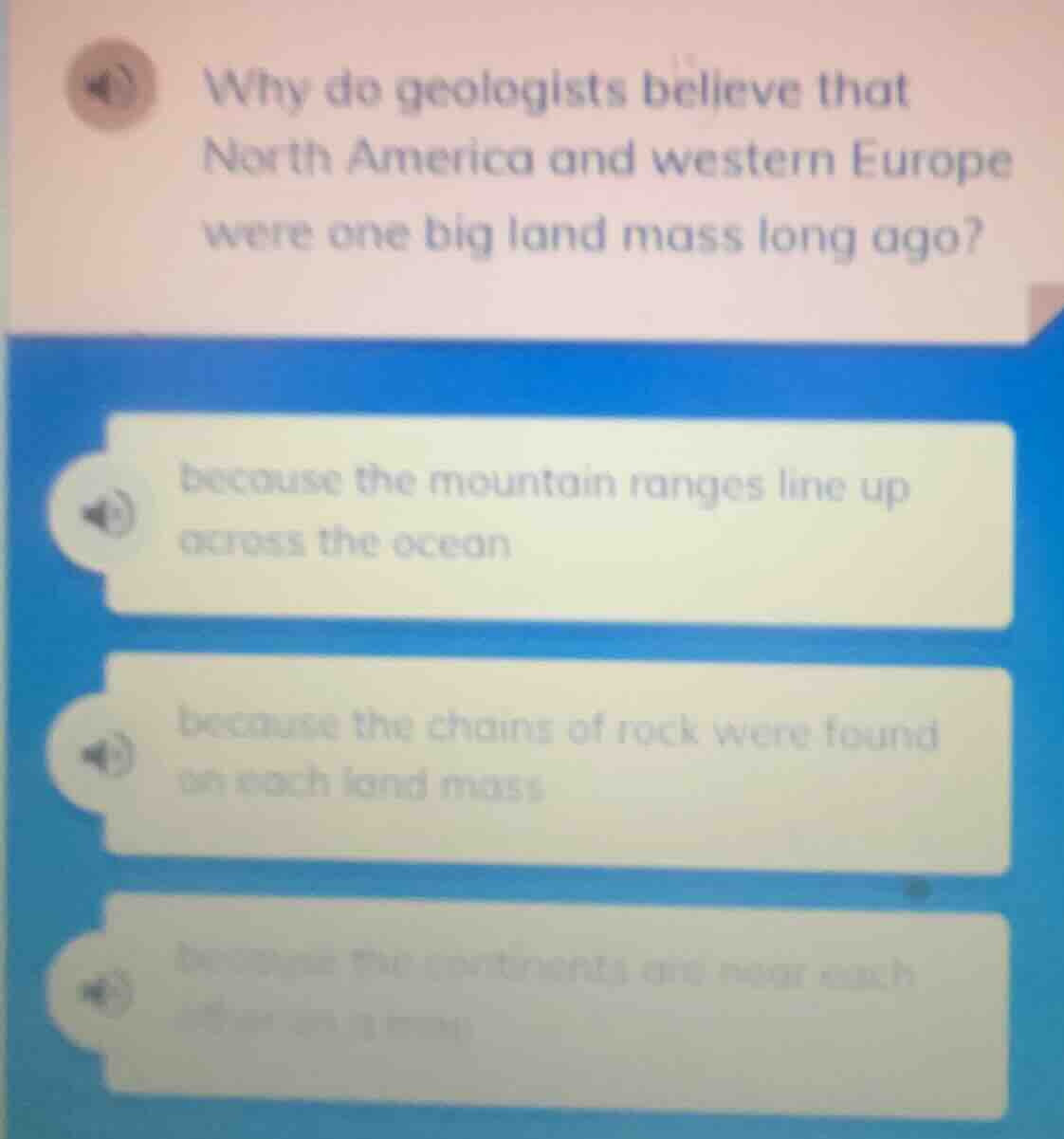 why do geologists believe that north america and western europe were one big land mass long ago?\nbecause the mountain ranges line up across the ocean\nbecause the chains of rock were found on each land mass\nbecause the continents are near each other on a map