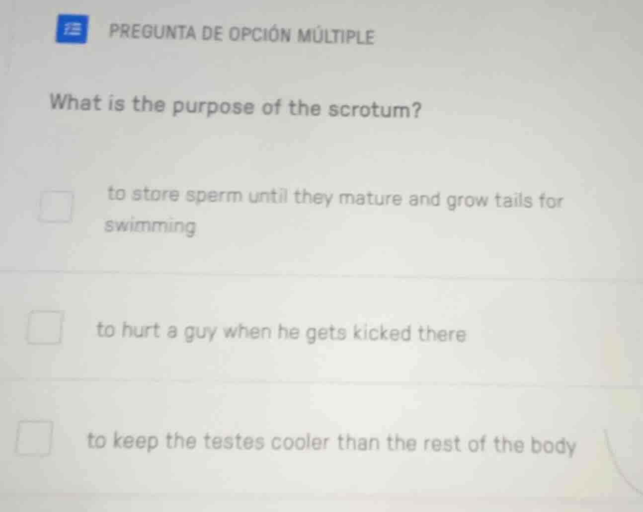 pregunta de opción múltiple\nwhat is the purpose of the scrotum?\nto store sperm until they mature and grow tails for swimming\nto hurt a guy when he gets kicked there\nto keep the testes cooler than the rest of the body