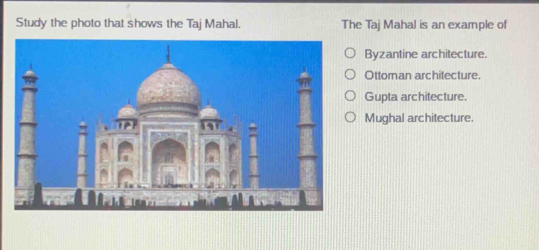 study the photo that shows the taj mahal.\nthe taj mahal is an example of\n□ byzantine architecture.\n□ ottoman architecture.\n□ gupta architecture.\n□ mughal architecture.
