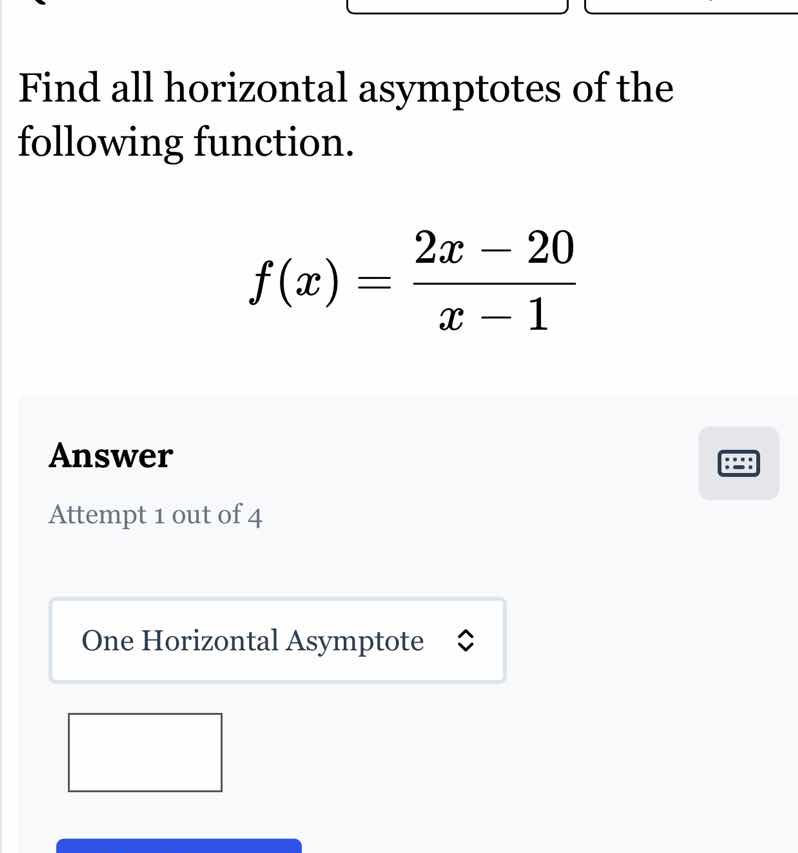 find all horizontal asymptotes of the following function.\n$f(x)=\\frac{2x - 20}{x - 1}$\nanswer\nattempt 1 out of 4\none horizontal asymptote
