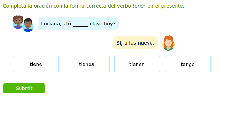 completa la oración con la forma correcta del verbo tener en el presente.\nluciana, ¿tú ____ clase hoy?\nsí, a las nueve.\ntiene\ntienes\ntienen\ntengo\nsubmit