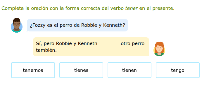 completa la oración con la forma correcta del verbo tener en el presente.\n¿fozzy es el perro de robbie y kenneth?\nsí, pero robbie y kenneth ______ otro perro también.\ntenemos\ntienes\ntienen\ntengo