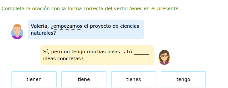 completa la oración con la forma correcta del verbo tener en el presente.\nvaleria, ¿empezamos el proyecto de ciencias naturales?\nsí, pero no tengo muchas ideas. ¿tú ____ ideas concretas?\ntienen\ntiene\ntienes\ntengo