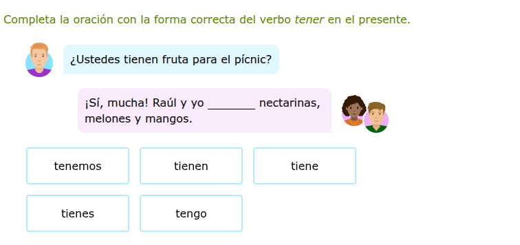completa la oración con la forma correcta del verbo tener en el presente.\n¿ustedes tienen fruta para el pícnic?\n¡sí, mucha! raúl y yo ______ nectarinas, melones y mangos.\ntenemos\ntienen\ntiene\ntienes\ntengo