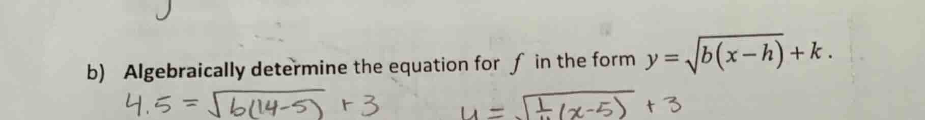 b) algebraically determine the equation for $f$ in the form $y=\\sqrt{b(x-h)}+k$.\n$4.5 = \\sqrt{b(14-5)} + 3$\n$y=\\sqrt{\\frac{1}{4}(x-5)} + 3$