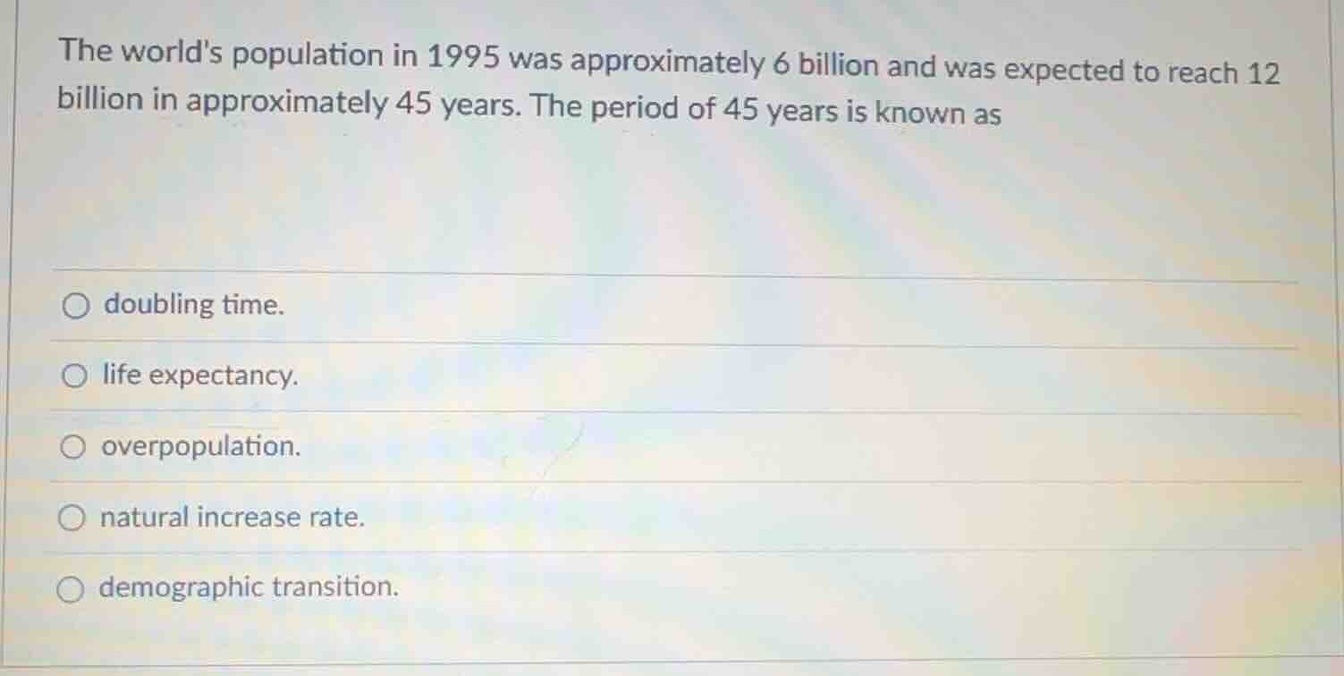 the worlds population in 1995 was approximately 6 billion and was expected to reach 12 billion in approximately 45 years. the period of 45 years is known as\n○ doubling time.\n○ life expectancy.\n○ overpopulation.\n○ natural increase rate.\n○ demographic transition.