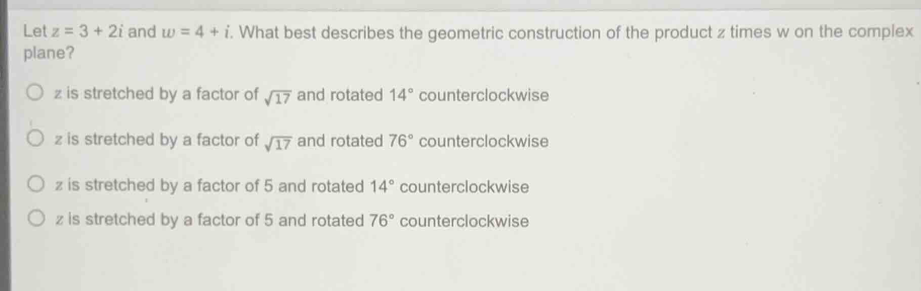 let $z = 3 + 2i$ and $w = 4 + i$. what best describes the geometric construction of the product $z$ times $w$ on the complex plane?\n$\\circ$ $z$ is stretched by a factor of $\\sqrt{17}$ and rotated $14^\\circ$ counterclockwise\n$\\circ$ $z$ is stretched by a factor of $\\sqrt{17}$ and rotated $76^\\circ$ counterclockwise\n$\\circ$ $z$ is stretched by a factor of 5 and rotated $14^\\circ$ counterclockwise\n$\\circ$ $z$ is stretched by a factor of 5 and rotated $76^\\circ$ counterclockwise