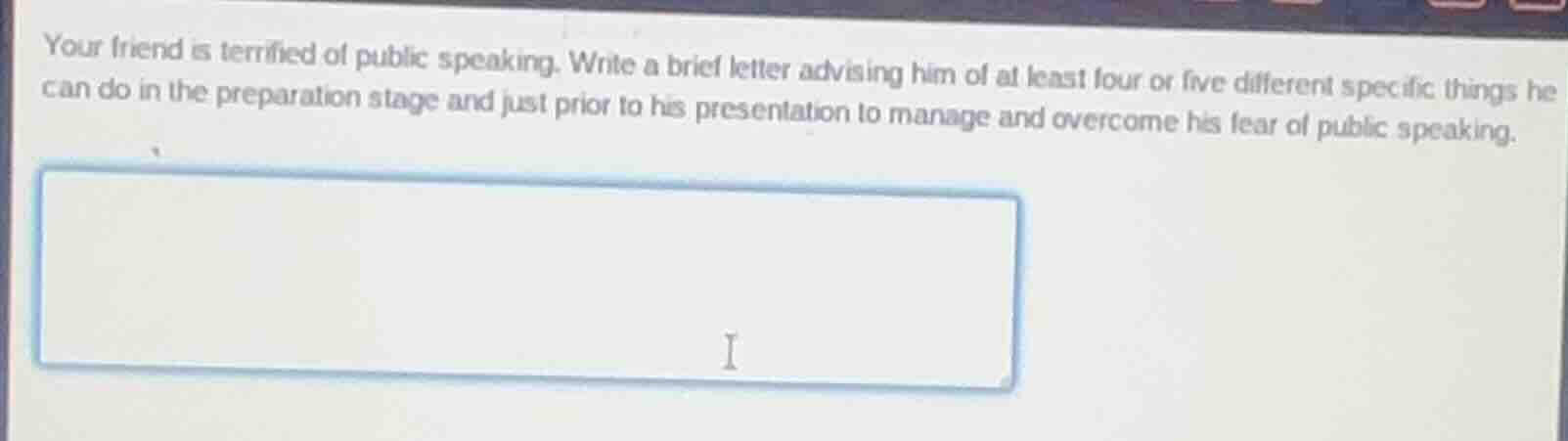 your friend is terrified of public speaking. write a brief letter advising him of at least four or five different specific things he can do in the preparation stage and just prior to his presentation to manage and overcome his fear of public speaking.