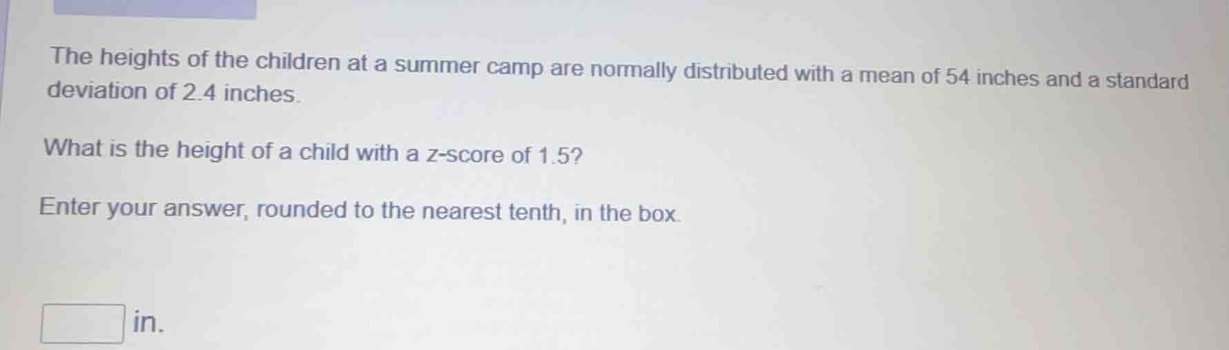 the heights of the children at a summer camp are normally distributed with a mean of 54 inches and a standard deviation of 2.4 inches.\nwhat is the height of a child with a z-score of 1.5?\nenter your answer, rounded to the nearest tenth, in the box.\n in.