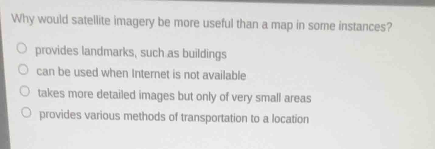 why would satellite imagery be more useful than a map in some instances?provides landmarks, such as buildingscan be used when internet is not availabletakes more detailed images but only of very small areasprovides various methods of transportation to a location