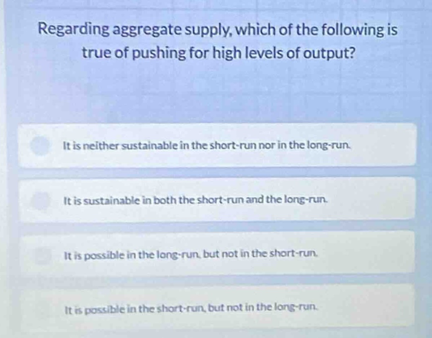 regarding aggregate supply, which of the following is true of pushing for high levels of output?\nit is neither sustainable in the short-run nor in the long-run.\nit is sustainable in both the short-run and the long-run.\nit is possible in the long-run, but not in the short-run.\nit is possible in the short-run, but not in the long-run.