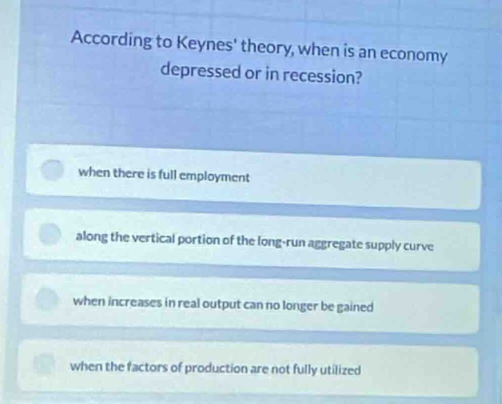 according to keynes theory, when is an economy depressed or in recession?\nwhen there is full employment\nalong the vertical portion of the long-run aggregate supply curve\nwhen increases in real output can no longer be gained\nwhen the factors of production are not fully utilized