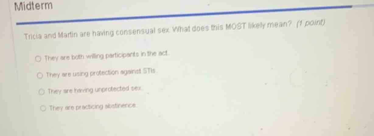 midterm\ntricia and martin are having consensual sex. what does this most likely mean? (1 point)\nthey are both willing participants in the act.\nthey are using protection against stis.\nthey are having unprotected sex.\nthey are practicing abstinence.