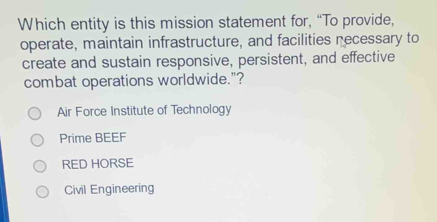 which entity is this mission statement for, “to provide, operate, maintain infrastructure, and facilities necessary to create and sustain responsive, persistent, and effective combat operations worldwide.”?\nair force institute of technology\nprime beef\nred horse\ncivil engineering