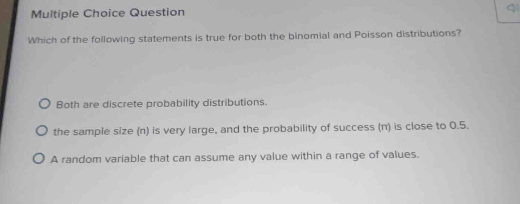 multiple choice question\nwhich of the following statements is true for both the binomial and poisson distributions?\nboth are discrete probability distributions.\nthe sample size (n) is very large, and the probability of success (π) is close to 0.5.\na random variable that can assume any value within a range of values.