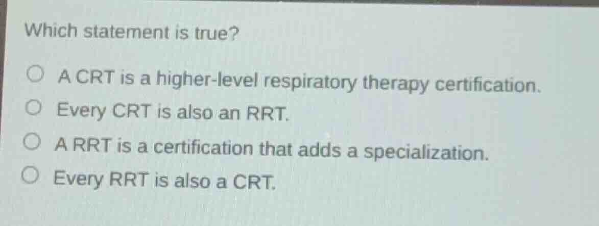 which statement is true?\na crt is a higher-level respiratory therapy certification.\nevery crt is also an rrt.\na rrt is a certification that adds a specialization.\nevery rrt is also a crt.