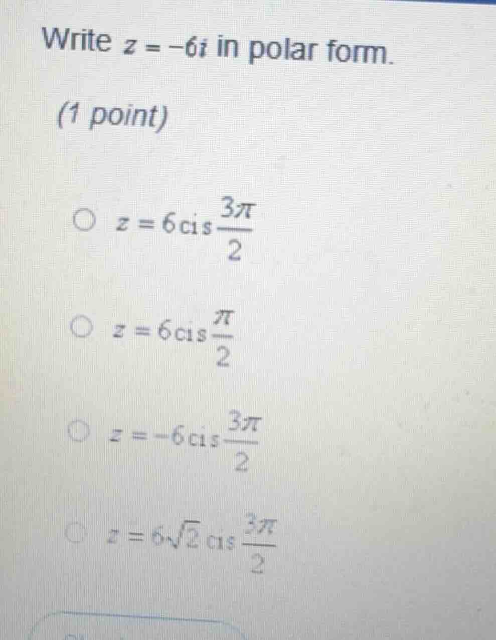 write $z = -6i$ in polar form.\n(1 point)\n$\\bigcirc$ $z = 6\\mathrm{cis}\\frac{3\\pi}{2}$\n$\\bigcirc$ $z = 6\\mathrm{cis}\\frac{\\pi}{2}$\n$\\bigcirc$ $z = -6\\mathrm{cis}\\frac{3\\pi}{2}$\n$\\bigcirc$ $z = 6\\sqrt{2}\\mathrm{cis}\\frac{3\\pi}{2}$