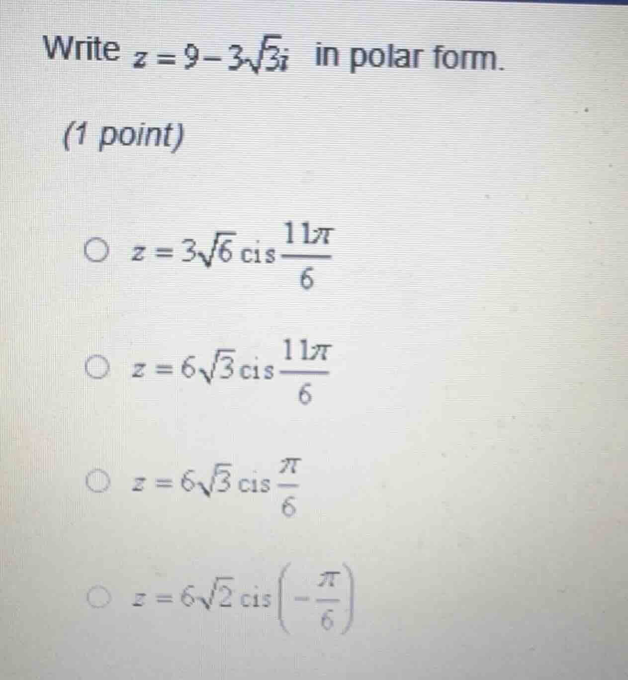 write $z = 9 - 3\\sqrt{3}i$ in polar form.\n(1 point)\n$\\bigcirc \\ z = 3\\sqrt{6}\\text{cis}\\frac{11\\pi}{6}$\n$\\bigcirc \\ z = 6\\sqrt{3}\\text{cis}\\frac{11\\pi}{6}$\n$\\bigcirc \\ z = 6\\sqrt{3}\\text{cis}\\frac{\\pi}{6}$\n$\\bigcirc \\ z = 6\\sqrt{2}\\text{cis}\\left(-\\frac{\\pi}{6}\\right)$