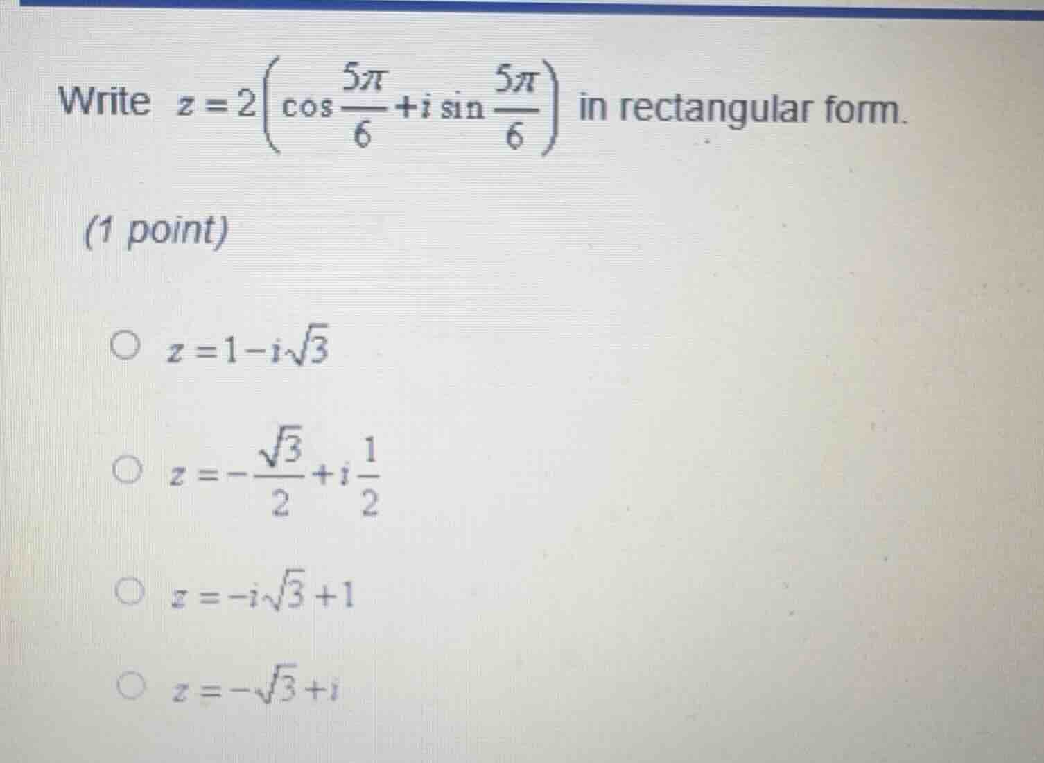 write $z = 2\\left(\\cos \\frac{5\\pi}{6} + i\\sin \\frac{5\\pi}{6}\\right)$ in rectangular form.\n(1 point)\n$\\bigcirc$ $z = 1 - i\\sqrt{3}$\n$\\bigcirc$ $z = -\\frac{\\sqrt{3}}{2} + i\\frac{1}{2}$\n$\\bigcirc$ $z = -i\\sqrt{3} + 1$\n$\\bigcirc$ $z = -\\sqrt{3} + i$